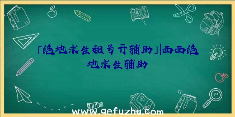 「绝地求生租号开辅助」|西西绝地求生辅助